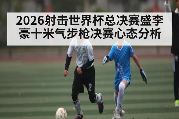 2026射击世界杯总决赛盛李豪十米气步枪决赛心态分析