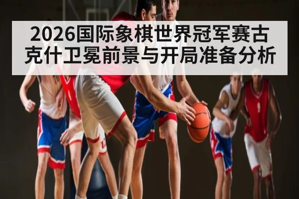 2026国际象棋世界冠军赛古克什卫冕前景与开局准备分析